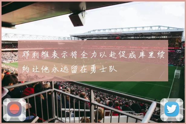 邓利维表示将全力以赴促成库里续约让他永远留在勇士队