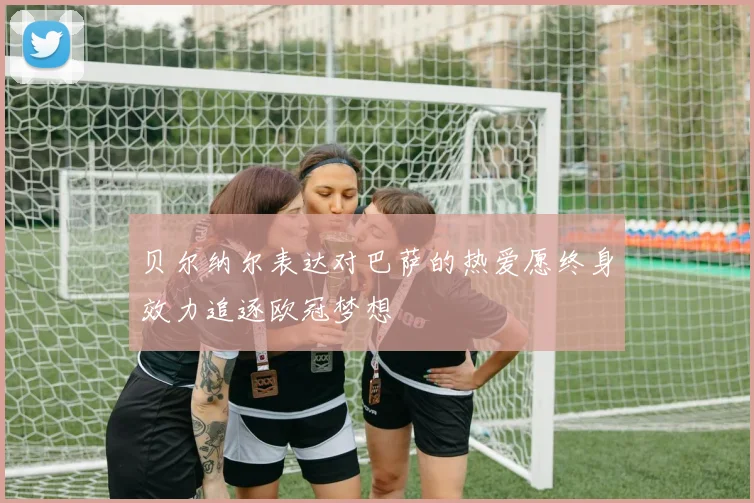 贝尔纳尔表达对巴萨的热爱愿终身效力追逐欧冠梦想