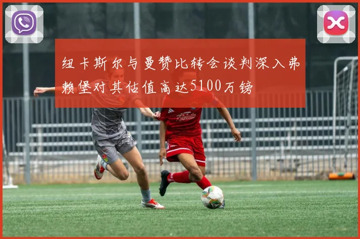纽卡斯尔与曼赞比转会谈判深入弗赖堡对其估值高达5100万镑