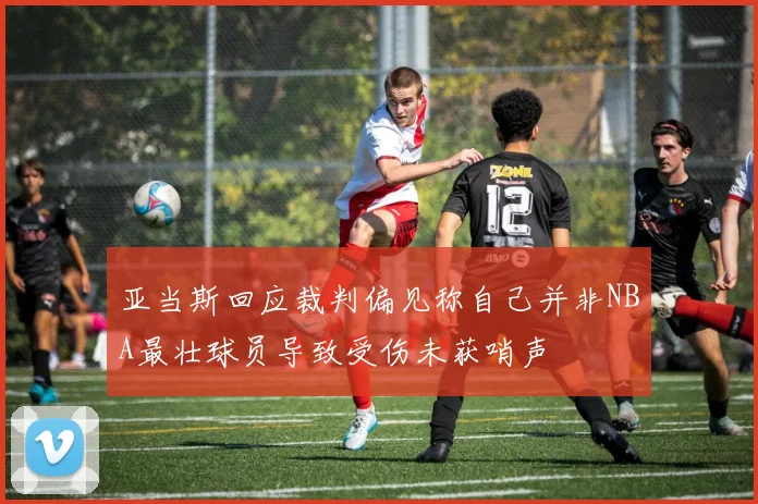 亚当斯回应裁判偏见称自己并非NBA最壮球员导致受伤未获哨声