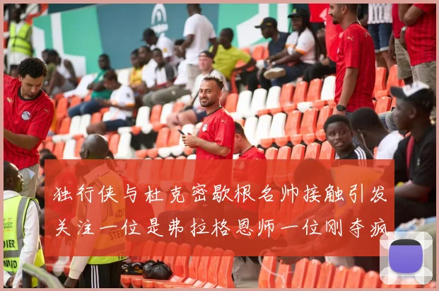 独行侠与杜克密歇根名帅接触引发关注一位是弗拉格恩师一位刚夺疯三