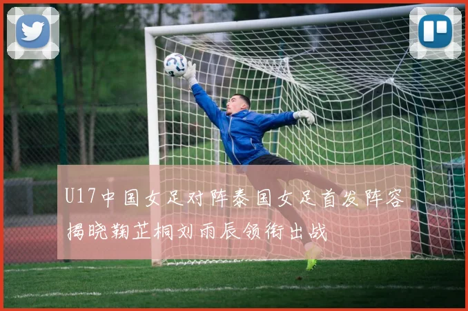U17中国女足对阵泰国女足首发阵容揭晓鞠芷桐刘雨辰领衔出战