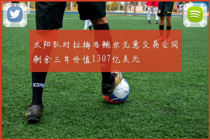 太阳队对拉梅洛鲍尔无意交易合同剩余三年价值1307亿美元
