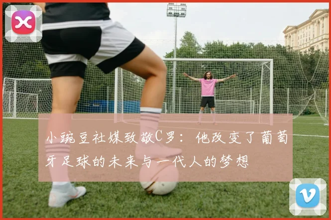 小豌豆社媒致敬C罗：他改变了葡萄牙足球的未来与一代人的梦想